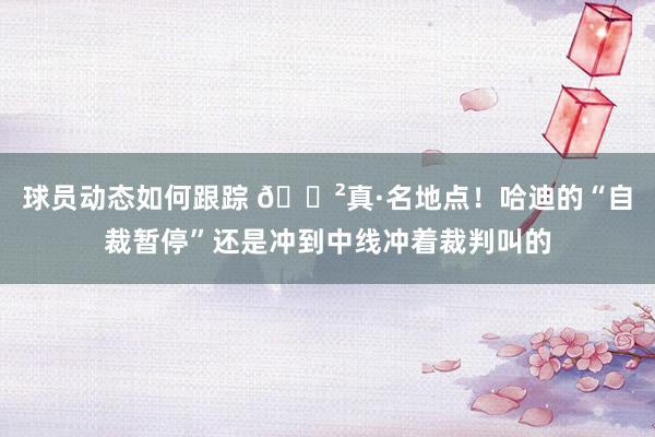 球员动态如何跟踪 😲真·名地点！哈迪的“自裁暂停”还是冲到中线冲着裁判叫的