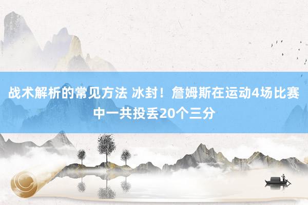 战术解析的常见方法 冰封！詹姆斯在运动4场比赛中一共投丢20个三分