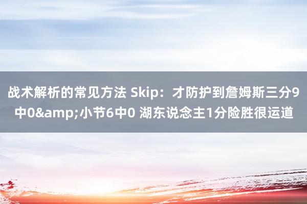 战术解析的常见方法 Skip：才防护到詹姆斯三分9中0&小节6中0 湖东说念主1分险胜很运道