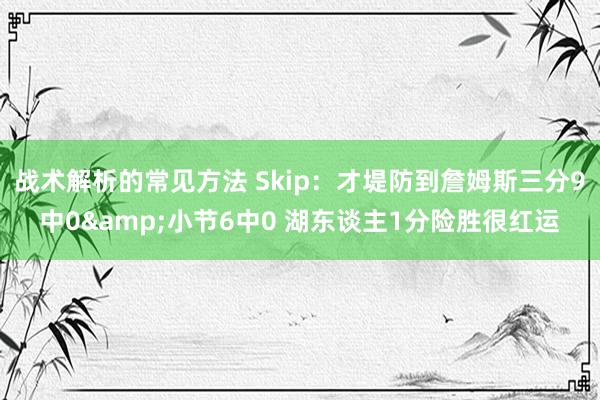 战术解析的常见方法 Skip：才堤防到詹姆斯三分9中0&小节6中0 湖东谈主1分险胜很红运