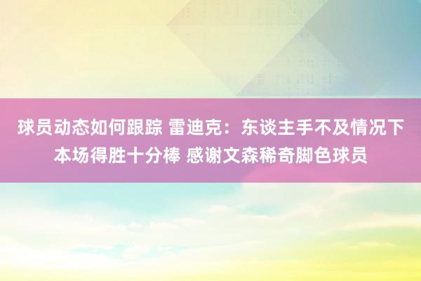 球员动态如何跟踪 雷迪克：东谈主手不及情况下本场得胜十分棒 感谢文森稀奇脚色球员