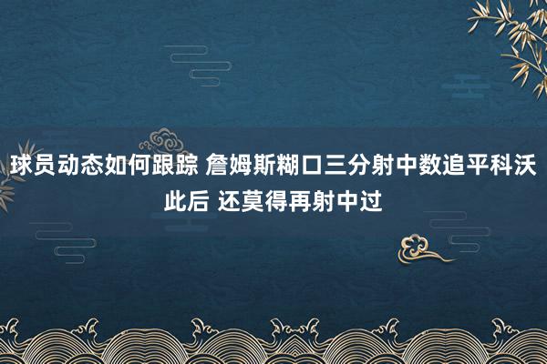 球员动态如何跟踪 詹姆斯糊口三分射中数追平科沃此后 还莫得再射中过