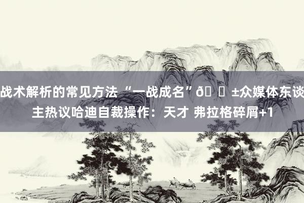 战术解析的常见方法 “一战成名”😱众媒体东谈主热议哈迪自裁操作：天才 弗拉格碎屑+1