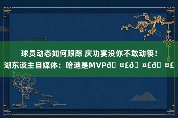 球员动态如何跟踪 庆功宴没你不敢动筷！湖东谈主自媒体：哈迪是MVP🤣🤣🤣