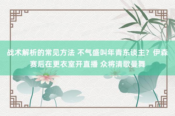 战术解析的常见方法 不气盛叫年青东谈主？伊森赛后在更衣室开直播 众将清歌曼舞