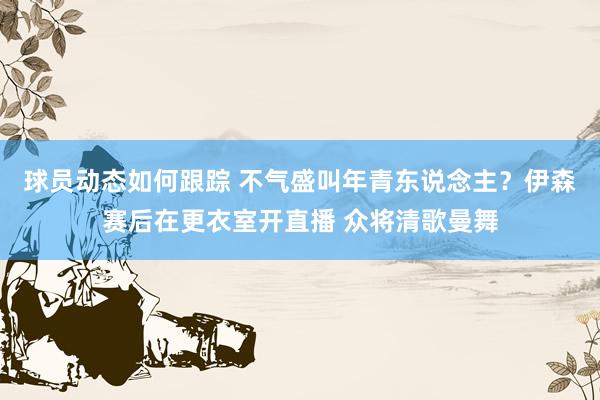 球员动态如何跟踪 不气盛叫年青东说念主？伊森赛后在更衣室开直播 众将清歌曼舞