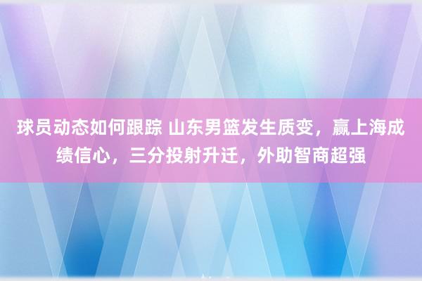 球员动态如何跟踪 山东男篮发生质变，赢上海成绩信心，三分投射升迁，外助智商超强