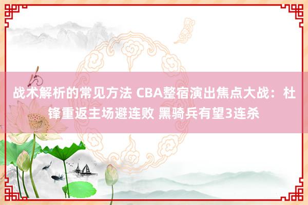 战术解析的常见方法 CBA整宿演出焦点大战：杜锋重返主场避连败 黑骑兵有望3连杀