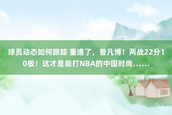 球员动态如何跟踪 重逢了，曾凡博！两战22分10板！这才是能打NBA的中国时尚……