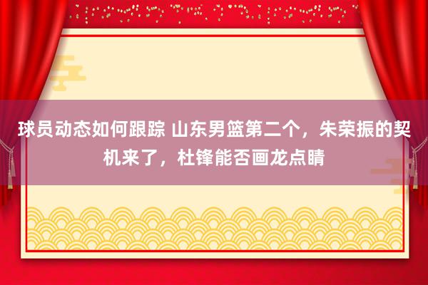 球员动态如何跟踪 山东男篮第二个，朱荣振的契机来了，杜锋能否画龙点睛