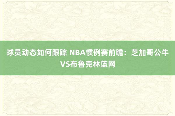 球员动态如何跟踪 NBA惯例赛前瞻：芝加哥公牛VS布鲁克林篮网