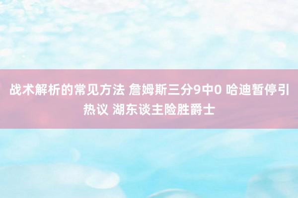 战术解析的常见方法 詹姆斯三分9中0 哈迪暂停引热议 湖东谈主险胜爵士