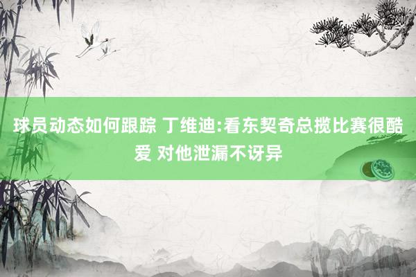 球员动态如何跟踪 丁维迪:看东契奇总揽比赛很酷爱 对他泄漏不讶异