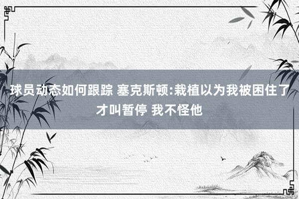 球员动态如何跟踪 塞克斯顿:栽植以为我被困住了才叫暂停 我不怪他