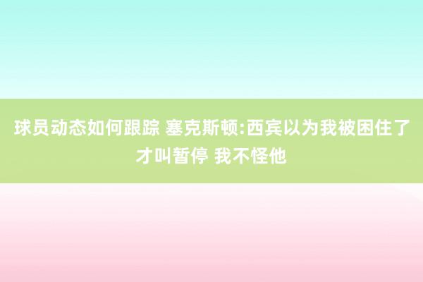 球员动态如何跟踪 塞克斯顿:西宾以为我被困住了才叫暂停 我不怪他