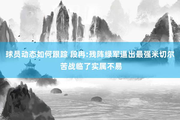 球员动态如何跟踪 段冉:残阵绿军逼出最强米切尔 苦战临了实属不易