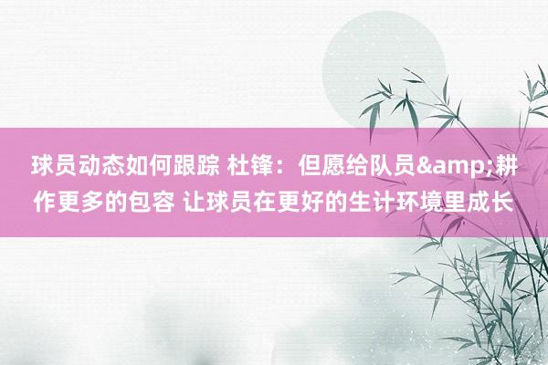 球员动态如何跟踪 杜锋：但愿给队员&耕作更多的包容 让球员在更好的生计环境里成长