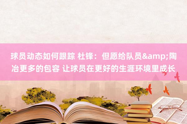 球员动态如何跟踪 杜锋：但愿给队员&陶冶更多的包容 让球员在更好的生涯环境里成长