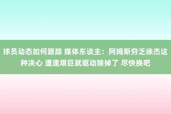 球员动态如何跟踪 媒体东谈主：阿姆斯穷乏徐杰这种决心 遭逢艰巨就驱动除掉了 尽快换吧