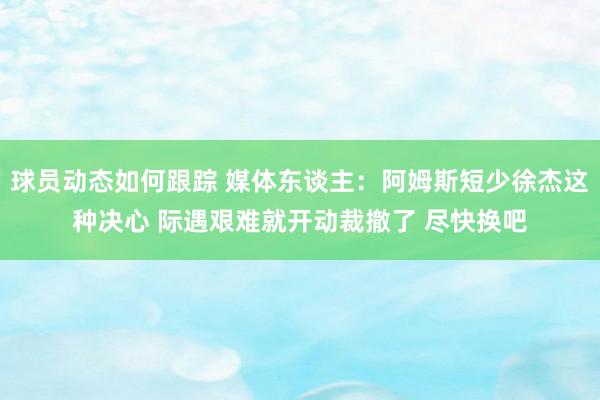 球员动态如何跟踪 媒体东谈主：阿姆斯短少徐杰这种决心 际遇艰难就开动裁撤了 尽快换吧