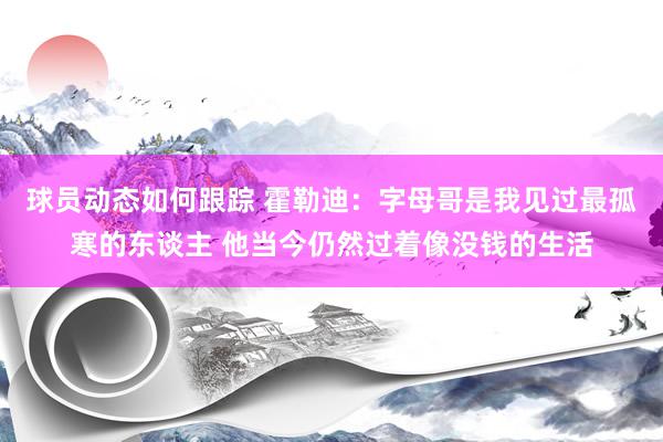 球员动态如何跟踪 霍勒迪：字母哥是我见过最孤寒的东谈主 他当今仍然过着像没钱的生活