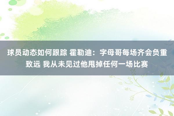 球员动态如何跟踪 霍勒迪：字母哥每场齐会负重致远 我从未见过他甩掉任何一场比赛