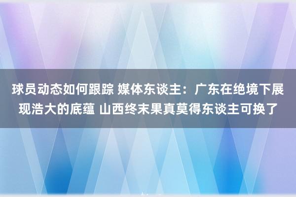 球员动态如何跟踪 媒体东谈主：广东在绝境下展现浩大的底蕴 山西终末果真莫得东谈主可换了