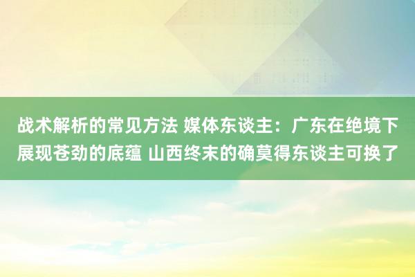 战术解析的常见方法 媒体东谈主：广东在绝境下展现苍劲的底蕴 山西终末的确莫得东谈主可换了