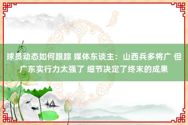 球员动态如何跟踪 媒体东谈主：山西兵多将广 但广东实行力太强了 细节决定了终末的成果