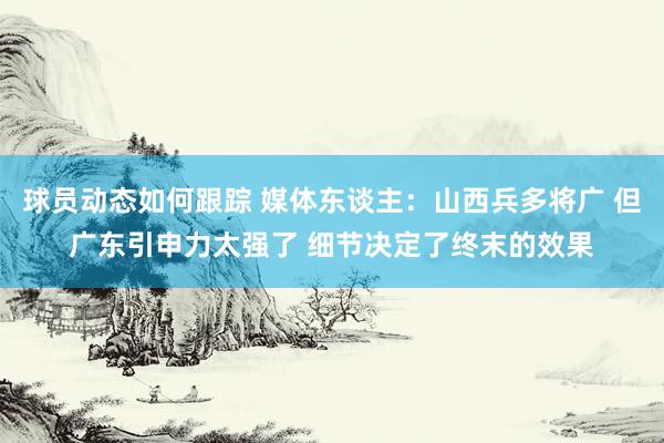 球员动态如何跟踪 媒体东谈主：山西兵多将广 但广东引申力太强了 细节决定了终末的效果