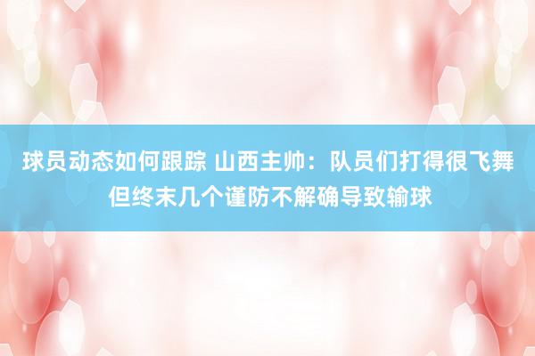 球员动态如何跟踪 山西主帅：队员们打得很飞舞 但终末几个谨防不解确导致输球