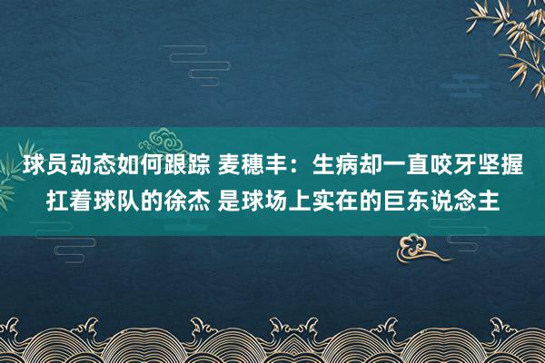 球员动态如何跟踪 麦穗丰：生病却一直咬牙坚握扛着球队的徐杰 是球场上实在的巨东说念主