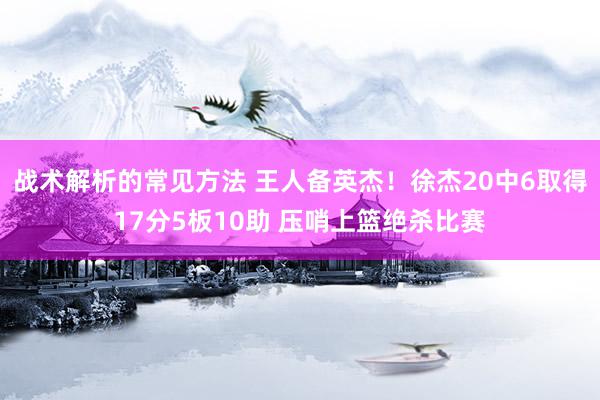 战术解析的常见方法 王人备英杰！徐杰20中6取得17分5板10助 压哨上篮绝杀比赛