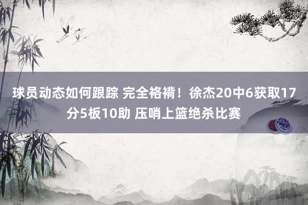 球员动态如何跟踪 完全袼褙！徐杰20中6获取17分5板10助 压哨上篮绝杀比赛