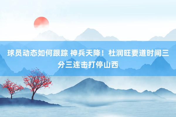 球员动态如何跟踪 神兵天降！杜润旺要道时间三分三连击打停山西