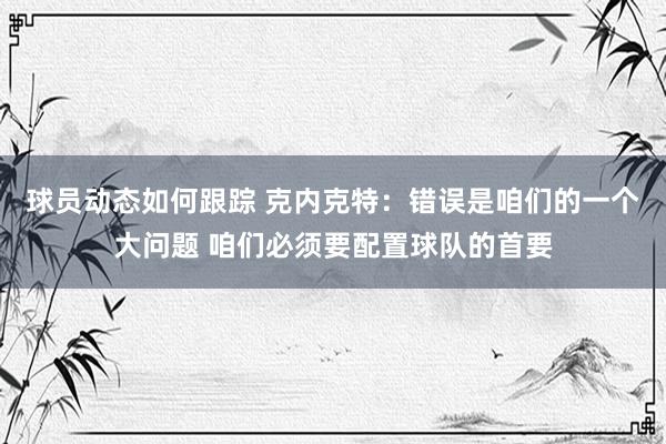 球员动态如何跟踪 克内克特：错误是咱们的一个大问题 咱们必须要配置球队的首要