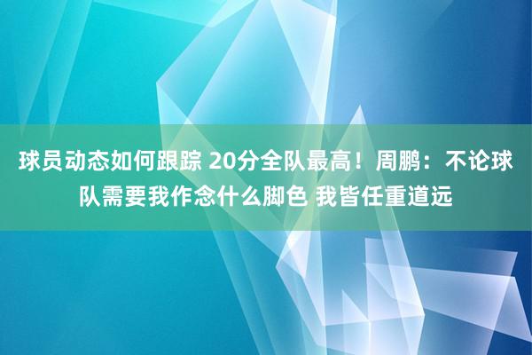 球员动态如何跟踪 20分全队最高！周鹏：不论球队需要我作念什么脚色 我皆任重道远