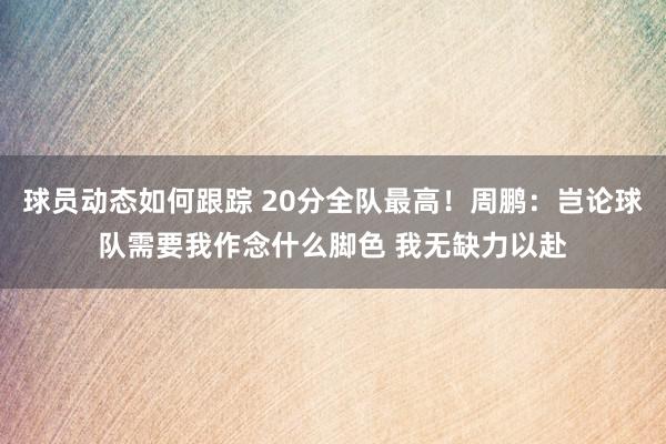 球员动态如何跟踪 20分全队最高！周鹏：岂论球队需要我作念什么脚色 我无缺力以赴