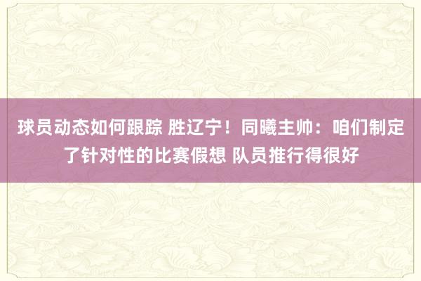 球员动态如何跟踪 胜辽宁！同曦主帅：咱们制定了针对性的比赛假想 队员推行得很好