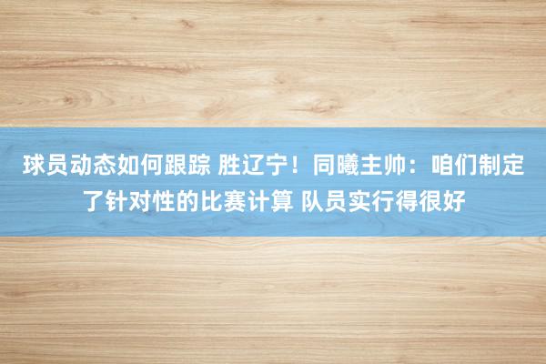 球员动态如何跟踪 胜辽宁！同曦主帅：咱们制定了针对性的比赛计算 队员实行得很好