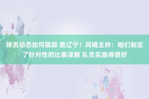 球员动态如何跟踪 胜辽宁！同曦主帅：咱们制定了针对性的比赛谋略 队员实施得很好