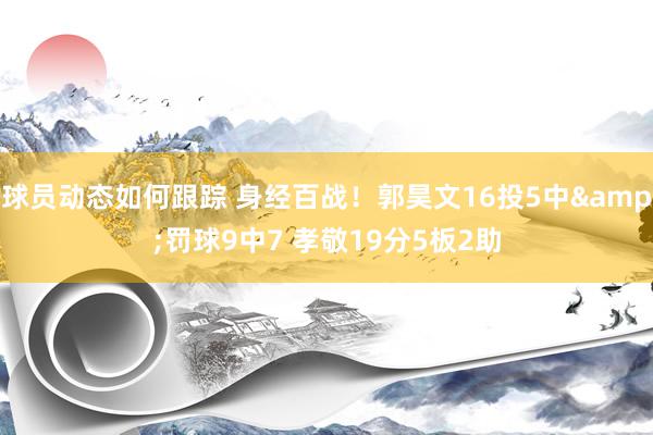 球员动态如何跟踪 身经百战！郭昊文16投5中&罚球9中7 孝敬19分5板2助