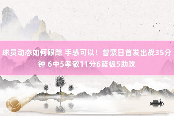 球员动态如何跟踪 手感可以！曾繁日首发出战35分钟 6中5孝敬11分6篮板5助攻