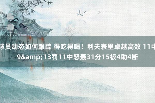 球员动态如何跟踪 得吃得喝！利夫表里卓越高效 11中9&13罚11中怒轰31分15板4助4断