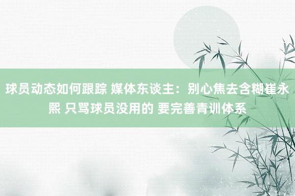 球员动态如何跟踪 媒体东谈主：别心焦去含糊崔永熙 只骂球员没用的 要完善青训体系