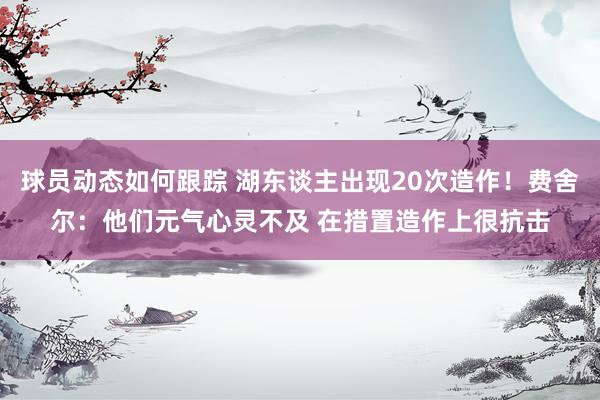 球员动态如何跟踪 湖东谈主出现20次造作！费舍尔：他们元气心灵不及 在措置造作上很抗击