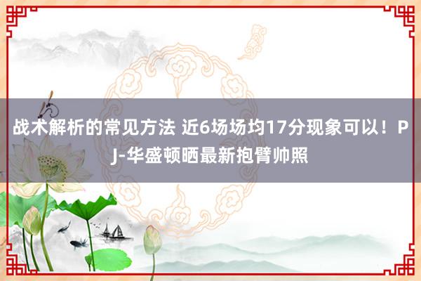 战术解析的常见方法 近6场场均17分现象可以！PJ-华盛顿晒最新抱臂帅照