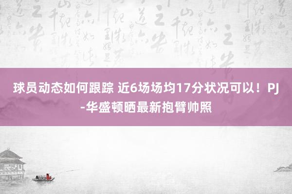 球员动态如何跟踪 近6场场均17分状况可以！PJ-华盛顿晒最新抱臂帅照