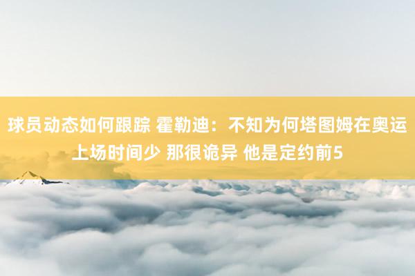 球员动态如何跟踪 霍勒迪：不知为何塔图姆在奥运上场时间少 那很诡异 他是定约前5