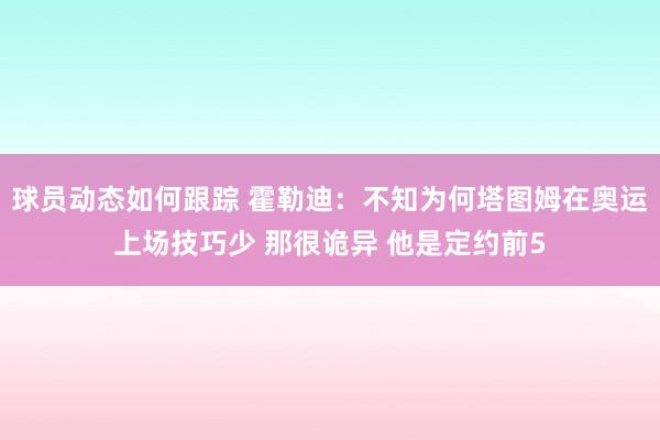 球员动态如何跟踪 霍勒迪：不知为何塔图姆在奥运上场技巧少 那很诡异 他是定约前5